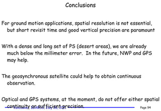 Conclusions For ground motion applications, spatial resolution is not essential, but short revisit time and good vertical precision are paramount  With a dense and long set of PS (desert areas), we are already much below the millimeter error.  In the future, NWP and GPS may help. The geosynchronous satellite could help to obtain continuous observation. Optical and GPS systems, at the moment, do not offer either spatial continuity or sufficient precision.  