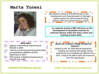 Marta Tunesi   WHAT DO I EXPECT FROM PROGETTO ROCCA? I expect to live “an international experience”, meeting and working with people having experiences and competences different from mine. I hope to be able to learn the maximum from this opportunity! My  research activity at MIT will focus on the development of resorbable matrixes for molecule delivery within the motor cortex and training of motor skills ,[object Object],[object Object],[object Object],[object Object],PROGETTO ROCCA alumni  2009>>Brain&Cognitive Sciences My research activity at POLIMI focuses on the development and characterization of hydrogel-based systems for cell housing and drug delivery within the central nervous system 