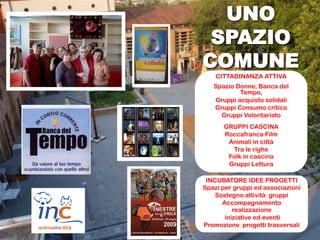 UNO
 SPAZIO
COMUNE
    CITTADINANZA ATTIVA
   Spazio Donne, Banca del
           Tempo,
   Gruppi acquisto solidali
   Gruppi Consumo critico
     Gruppi Volontariato
      GRUPPI CASCINA
      Roccafranca Film
       Animali in città
        Tra le righe
       Folk in cascina
       Gruppi Lettura

 INCUBATORE IDEE PROGETTI
Spazi per gruppi ed associazioni
    Sostegno attività gruppi
      Accompagnamento
          realizzazione
       iniziative ed eventi
Promozione progetti trasversali
 