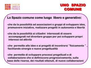 UNO SPAZIO
                                               COMUNE

Lo Spazio comune come luogo libero e generativo:

- che da la possibilità ad associazioni e gruppi di sviluppare idee,
 promuovere iniziative, realizzare progetti in autonomia e libertà

- che da la possibilità ai cittadini interessati di essere
  accompagnati nel diventare gruppo per poi sviluppare propri
  interessi ed attività

- che permette alle idee e ai progetti di incontrarsi “fisicamente “ ,
 facilitando sinergie e nuove progettualità

- che permette di sviluppare processi progettuali e di
 collaborazione che si definiscono progressivamente, sulla
base delle risorse, dei risultati ottenuti, di nuove collaborazioni
 