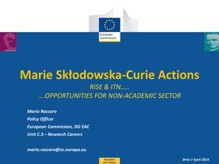 Date: in 12 pts
Marie Skłodowska-Curie Actions
RISE & ITN…..
….OPPORTUNITIES FOR NON-ACADEMIC SECTOR
Mario Roccaro
Policy Officer
European Commission, DG EAC
Unit C.3 – Research Careers
mario.roccaro@ec.europa.eu
Education
and Culture
Brno 7 April 2014
 