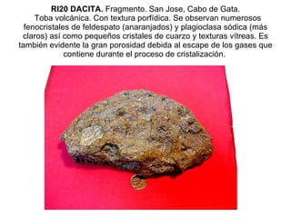 RI20 DACITA.  Fragmento. San Jose, Cabo de Gata.   Toba volcánica. Con textura porfídica. Se observan numerosos fenocristales de feldespato (anaranjados) y plagioclasa sódica (más claros) así como pequeños cristales de cuarzo y texturas vítreas. Es también evidente la gran porosidad debida al escape de los gases que contiene durante el proceso de cristalización.  