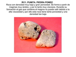 RI11. PUMITA. PIEDRA POMEZ.  Roca con densidad muy baja y gran porosidad. Se forma a partir de magmas muy ácidos, y por lo tanto muy viscosos. Durante su formación el gas que contiene el magma no puede salir debido a la alta viscosidad y por ello esta roca tiene tanta porosidad y una densidad tan baja 