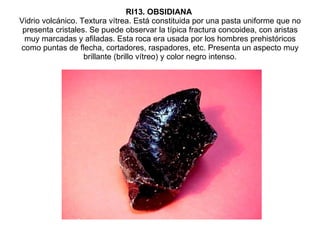 RI13. OBSIDIANA   Vidrio volcánico. Textura vítrea. Está constituida por una pasta uniforme que no presenta cristales. Se puede observar la típica fractura concoidea, con aristas muy marcadas y afiladas. Esta roca era usada por los hombres prehistóricos como puntas de flecha, cortadores, raspadores, etc. Presenta un aspecto muy brillante (brillo vítreo) y color negro intenso. 