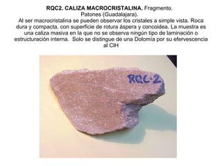RQC2. CALIZA MACROCRISTALINA.  Fragmento.   Patones (Guadalajara).   Al ser macrocristalina se pueden observar los cristales a simple vista. Roca dura y compacta, con superficie de rotura áspera y concoidea. La muestra es una caliza masiva en la que no se observa ningún tipo de laminación o estructuración interna.  Solo se distingue de una Dolomía por su efervescencia al ClH 