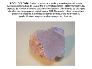 RQC5. DOLOMÍA . Caliza recristalizada en la que se ha producido una sustitución isomórfica de Ca por Mg (Reemplazamiento - Dolomitización). Su aspecto es  similar al de una caliza macrocristalina. Unicamente se distingue de ellas por que estas no reaccionan al ClH. Se pueden observar grandes placas de cristales. La muestra además se encuentra karstificada , produciéndose los grandes huecos que se observan. 