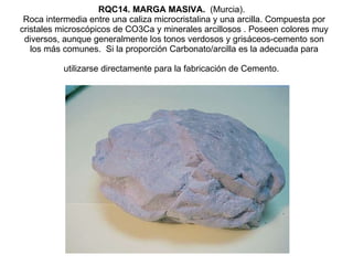 RQC14. MARGA MASIVA.   (Murcia).   Roca intermedia entre una caliza microcristalina y una arcilla. Compuesta por cristales microscópicos de CO3Ca y minerales arcillosos . Poseen colores muy diversos, aunque generalmente los tonos verdosos y grisáceos-cemento son los más comunes.  Si la proporción Carbonato/arcilla es la adecuada para utilizarse directamente para la fabricación de Cemento.   