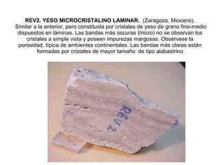 REV2. YESO MICROCRISTALINO LAMINAR.  (Zaragoza, Mioceno).  Similar a la anterior, pero constituida por cristales de yeso de grano fino-medio dispuestos en láminas. Las bandas más oscuras (micro) no se observan los cristales a simple vista y poseen impurezas margosas. Obsérvese la porosidad, típica de ambientes continentales. Las bandas más claras están formadas por cristales de mayor tamaño  de tipo alabastrino 