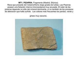 MT1. PIZARRA.  Fragmento (Madrid, Silúrico).   Roca que procede del metamorfismo (bajo grado) de lutitas. Las Pizarras poseen una foliación interna (microscópica) muy acusada. El color de las pizarras depende no sólo del mineral dominante, si no también de los procesos de alteración que halla sufrido.  Los colores más frecuentes los pardos, verde y grises muy oscuros.   