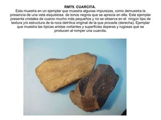 RMT9. CUARCITA.  Esta muestra en un ejemplar que muestra algunas impurezas, como demuestra la presencia de una veta esquistosa  de tonos negros que se aprecia en ella. Este ejemplar presenta cristales de cuarzo mucho más pequeños y no se observa en el  ningún tipo de textura y/o estructura de la roca detrítica original de la que procede (derecha). Ejemplar que muestra las típicas aristas cortantes y superficies ásperas y rugosas que se producen al romper una cuarcita. 