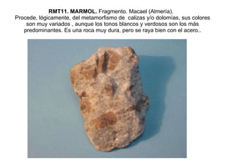 RMT11. MARMOL.  Fragmento. Macael (Almería).   Procede, lógicamente, del metamorfismo de  calizas y/o dolomías, sus colores son muy variados , aunque los tonos blancos y verdosos son los más predominantes. Es una roca muy dura, pero se raya bien con el acero.. 