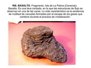 RI8. BASALTO.  Fragmento. Isla de La Palma (Canarias).   Basalto. Es una lava cordada, en la que las estructuras de flujo se observan en una de las caras. Lo más característico es la existencia de multitud de vacuolas formadas por el escape de los gases que contiene durante el proceso de cristalización.          