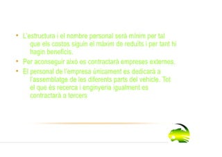 • L’estructura i el nombre personal serà mínim per tal
     que els costos siguin el màxim de reduïts i per tant hi
     hagin beneficis.
• Per aconseguir això es contractarà empreses externes.
• El personal de l’empresa únicament es dedicarà a
     l’assemblatge de les diferents parts del vehicle. Tot
     el que és recerca i enginyeria igualment es
     contractarà a tercers.
 
