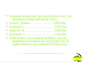 Despeses
• Despeses de personal per mes (s’inclou el sou i les
     despeses de Seguretat Social,+35%):
• Director general................................6.000,00e
• Enginyers 2 : ......................................4.500,00e
• Mecànics 10: .....................................3.000,00e
• Secretaria 1: .....................................1.500,00e
• Instal lacions : nau industrial de lloguer, amb els
     despatxos a la mateixa nau, en el primer pis. El
     lloguer tindrà un cost mensual de 6.000.euros.
 
