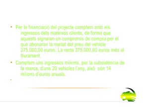 Ingressos
 • Per la financiació del projecte comptem amb els
     ingressos dels mateixos clients, de forma que
     aquests signaran un compromís de compra per el
     que abonaran la meitat del preu del vehicle
     375.000,00 euros. La resta 375.000,00 euros més al
     lliurament.
 • Comptem uns ingressos mínims, per la subsistència de
     la marca, d’uns 20 vehicles l’any, això són 14
     milions d’euros anuals.
•
 