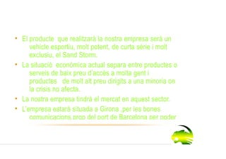 Idea de l’empresa
 • El producte que realitzarà la nostra empresa serà un
      vehicle esportiu, molt potent, de curta sèrie i molt
      exclusiu, el Sand Storm.
 • La situació econòmica actual separa entre productes o
      serveis de baix preu d’accés a molta gent i
      productes de molt alt preu dirigits a una minoria on
      la crisis no afecta.
 • La nostra empresa tindrà el mercat en aquest sector.
 • L’empresa estarà situada a Girona ,per les bones
      comunicacions,prop del port de Barcelona per poder
 