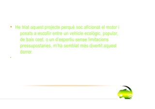 Per què l’he triat ?
• He triat aquest projecte perquè soc aficionat el motor i
    posats a escollir entre un vehicle ecològic, popular,
    de baix cost, o un d’esportiu sense limitacions
    pressupostaries, m’ha semblat més divertit aquest
    darrer.
•
 