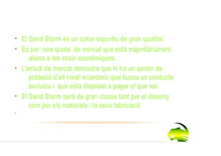 Descripció

 • El Sand Storm és un cotxe esportiu de gran qualitat.
 • Es per una quota de mercat que està majoritàriament
      aliena a les crisis econòmiques.
 • L’estudi de mercat demostra que hi ha un sector de
      població d’alt nivell econòmic que busca un producte
      exclusiu i que està disposat a pagar el que val.
 • El Sand Storm serà de gran classe tant per el disseny
      com per els materials i la seva fabricació.
 •
 