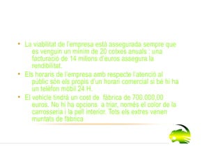 Viabilitat de l’empresa

• La viabilitat de l’empresa està assegurada sempre que
     es venguin un mínim de 20 cotxes anuals : una
     facturació de 14 milions d’euros assegura la
     rendibilitat.
• Els horaris de l’empresa amb respecte l’atenció al
     públic són els propis d’un horari comercial si bé hi ha
     un telèfon mòbil 24 H.
• El vehicle tindrà un cost de fàbrica de 700.000,00
     euros. No hi ha opcions a triar, només el color de la
     carrosseria i la pell interior. Tots els extres venen
     muntats de fàbrica.
 