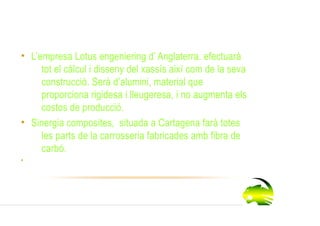 Proveidors
• L’empresa Lotus engeniering d’ Anglaterra. efectuarà
     tot el càlcul i disseny del xassís així com de la seva
     construcció. Serà d’alumini, material que
     proporciona rigidesa i lleugeresa, i no augmenta els
     costos de producció.
• Sinergia composites, situada a Cartagena farà totes
     les parts de la carrosseria fabricades amb fibra de
     carbó.
•
 