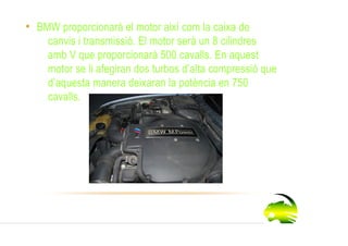 • BMW proporcionarà el motor així com la caixa de
    canvis i transmissió. El motor serà un 8 cilindres
    amb V que proporcionarà 500 cavalls. En aquest
    motor se li afegiran dos turbos d’alta compressió que
    d’aquesta manera deixaran la potència en 750
    cavalls.
 