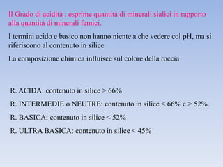 Il Grado di acidità : esprime quantità di minerali sialici in rapporto
alla quantità di minerali femici.
I termini acido e basico non hanno niente a che vedere col pH, ma si
riferiscono al contenuto in silice
La composizione chimica influisce sul colore della roccia



R. ACIDA: contenuto in silice > 66%
R. INTERMEDIE o NEUTRE: contenuto in silice < 66% e > 52%.
R. BASICA: contenuto in silice < 52%
R. ULTRA BASICA: contenuto in silice < 45%
 