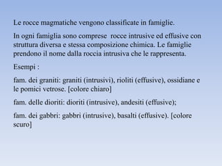 Le rocce magmatiche vengono classificate in famiglie.
In ogni famiglia sono comprese rocce intrusive ed effusive con
struttura diversa e stessa composizione chimica. Le famiglie
prendono il nome dalla roccia intrusiva che le rappresenta.
Esempi :
fam. dei graniti: graniti (intrusivi), rioliti (effusive), ossidiane e
le pomici vetrose. [colore chiaro]
fam. delle dioriti: dioriti (intrusive), andesiti (effusive);
fam. dei gabbri: gabbri (intrusive), basalti (effusive). [colore
scuro]
 