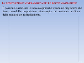 LA COMPOSIZIONE MINERALOGICA DELLE ROCCE MAGMATICHE
È possibile classificare le rocce magmatiche usando un diagramma che
tiene conto della composizione mineralogica, del contenuto in silice e
delle modalità del raffreddamento.




                                                                    13
 