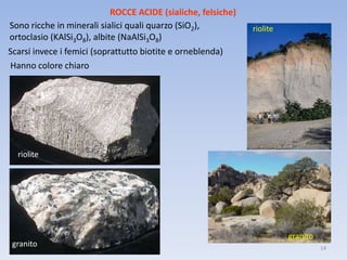 ROCCE ACIDE (sialiche, felsiche)
Sono ricche in minerali sialici quali quarzo (SiO2),           riolite
ortoclasio (KAlSi3O8), albite (NaAlSi3O8)
Scarsi invece i femici (soprattutto biotite e orneblenda)
Hanno colore chiaro




  riolite




                                                                         granito
 granito                                                                           14
 