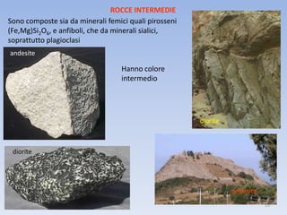 ROCCE INTERMEDIE
Sono composte sia da minerali femici quali pirosseni
(Fe,Mg)Si2O6, e anfiboli, che da minerali sialici,
soprattutto plagioclasi
andesite

                                  Hanno colore
                                  intermedio




                                                       diorite



 diorite




                                                                 andesite
                                                                            15
 