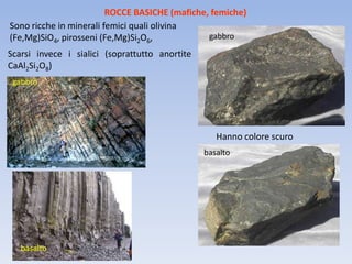 ROCCE BASICHE (mafiche, femiche)
Sono ricche in minerali femici quali olivina
(Fe,Mg)SiO4, pirosseni (Fe,Mg)Si2O6,            gabbro

Scarsi invece i sialici (soprattutto anortite
CaAl2Si2O8)
 gabbro




                                                   Hanno colore scuro
                                                basalto




   basalto
 