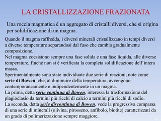 LA CRISTALLIZZAZIONE FRAZIONATA
 Una roccia magmatica è un aggregato di cristalli diversi, che si origina
 per solidificazione di un magma.
Quando il magma raffredda, i diversi minerali cristallizzano in tempi diversi
a diverse temperature separandosi dal fuso che cambia gradualmente
composizione.
Nel magma coesistono sempre una fase solida e una fase liquida, alle diverse
temperature, finché non si è verificata la completa solidificazione dell’intera
massa.
Sperimentalmente sono state individuate due serie di reazioni, note come
serie di Bowen, che, al diminuire della temperatura, avvengono
contemporaneamente e indipendentemente in un magma.
La prima, detta serie continua di Bowen, interessa la trasformazione del
plagioclasio da termini più ricchi di calcio a termini più ricchi di sodio.
La seconda, detta serie discontinua di Bowen, vede la progressiva comparsa
di una serie di minerali (olivina, pirosseno, anfibolo, biotite) caratterizzati da
un grado di polimerizzazione sempre maggiore.                                    18
 