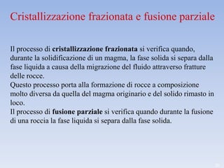 Cristallizzazione frazionata e fusione parziale

Il processo di cristallizzazione frazionata si verifica quando,
durante la solidificazione di un magma, la fase solida si separa dalla
fase liquida a causa della migrazione del fluido attraverso fratture
delle rocce.
Questo processo porta alla formazione di rocce a composizione
molto diversa da quella del magma originario e del solido rimasto in
loco.
Il processo di fusione parziale si verifica quando durante la fusione
di una roccia la fase liquida si separa dalla fase solida.




                                                                         20
 