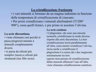 La cristallizzazione frazionata
     • i vari minerali si formano da un magma indistinto in funzione
     della temperatura di cristallizzazione di ciascuno.
     • Per primi cristallizzano i minerali altofondenti (T1200°
     900°), ossia quelli femici, e per primo in assoluto l’olivina.
                                  La serie continua
La serie discontinua              • I plagioclasi, che sono una miscela
• viene chiamata così perché si   isomorfa, cristallizzano in modo diverso
                                  rispetto alla serie discontinua. La loro
passa progressivamente a
                                  cristallizzazione inizia parallelamente
minerali completamente            all’altra, ossia mentre cristallizza l’olivina,
diversi.                          inizia anche a cristallizzare il
• si passa da silicati più        plagioclasio-Ca senza che i due reagiscano
semplici (neso) a silicati più    minimamente tra loro
strutturati (ino fillo tecto).    (questo meccanismo di cristallizzazione
                                  didue minerali affiancati l’uno all’altro
                                  viene chiamata cristallizzazione eutettica).
 