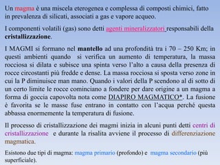 Un magma è una miscela eterogenea e complessa di composti chimici, fatto
in prevalenza di silicati, associati a gas e vapore acqueo.
I componenti volatili (gas) sono detti agenti mineralizzatori responsabili della
cristallizzazione.
I MAGMI si formano nel mantello ad una profondità tra i 70 – 250 Km; in
questi ambienti quando si verifica un aumento di temperatura, la massa
rocciosa si dilata e subisce una spinta verso l’alto a causa della presenza di
rocce circostanti più fredde e dense. La massa rocciosa si sposta verso zone in
cui la P diminuisce man mano. Quando i valori della P scendono al di sotto di
un certo limite le rocce cominciano a fondere per dare origine a un magma a
forma di goccia capovolta nota come DIAPIRO MAGMATICO*. La fusione
è favorita se le masse fuse entrano in contatto con l’acqua perché questa
abbassa enormemente la temperatura di fusione.
Il processo di cristallizzazione dei magmi inizia in alcuni punti detti centri di
cristallizzazione e durante la risalita avviene il processo di differenziazione
magmatica.
Esistono due tipi di magma: magma primario (profondo) e magma secondario (più
superficiale).
 