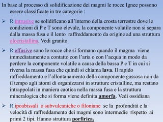 In base al processo di solidificazione dei magmi le rocce Ignee possono
    essere classificate in tre categorie :
 R intrusive se solidificano all’interno della crosta terrestre dove le
  condizioni di P e T sono elevale, la componente volatile non si separa
  dalla massa fusa e il lento raffreddamento da origine ad una struttura
  olocristallina. Vedi granito
 R effusive sono le rocce che si formano quando il magma viene
  immediatamente a contatto con l’aria o con l’acqua in modo da
  perdere la componente volatile a causa della bassa P e T in cui si
  riversa la massa fusa che quindi si chiama lava. Il rapido
  raffreddamento e l’allontanamento della componente gassosa non da
  il tempo agli atomi di organizzarsi in strutture cristalline, ma restano
  intrappolati in maniera caotica nella massa fusa e la struttura
  mineralogica che si forma viene definita amorfa. Vedi ossidiana
 R ipoabissali o subvulcaniche o filoniane se la profondità e la
  velocità di raffreddamento dei magmi sono intermedie rispetto ai
  primi 2 tipi. Hanno struttura porfirica.
 