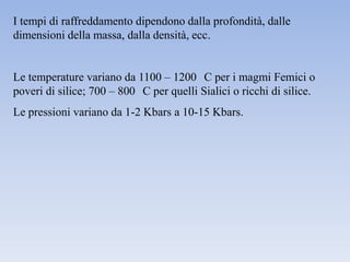 I tempi di raffreddamento dipendono dalla profondità, dalle
dimensioni della massa, dalla densità, ecc.


Le temperature variano da 1100 – 1200 C per i magmi Femici o
poveri di silice; 700 – 800 C per quelli Sialici o ricchi di silice.
Le pressioni variano da 1-2 Kbars a 10-15 Kbars.
 
