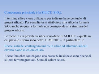 Componente principale è la SILICE (SiO2).
Il termine silice viene utilizzato per indicare la percentuale di
gruppi silicato. Per semplicità si attribuisce alla silice la formula
SiO2 anche se questa formula non corrisponde alla struttura del
gruppo silicato.
Le rocce in cui prevale la silice sono dette SIALICHE - quelle in
cui prevale il ferro sono dette FEMICHE – in particolare le
Rocce sialiche: contengono una % in silice ed allumino-silicati
elevata. Sono di colore chiaro.
Rocce femiche: contengono una bassa % in silice e sono ricche di
silicati ferromagnesiaci. Sono di colore scuro.
 