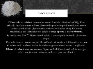 L'idrossido di calcio è un composto con formula chimica Ca(OH)2. È un
cristallo incolore o una polvere bianca ed è prodotto per idratazione a secco
dell'ossido di calcio (denominato anche calce o calce viva). Un nome
tradizionale per l'idrossido del calcio è calce spenta o calce idratata.
Se riscaldato a 580 °C l'idrossido di calcio si decompone in ossido di calcio e
acqua.
Una soluzione acquosa satura di idrossido di calcio (circa 0,5%) è detta acqua
di calce, ed è una base molto forte che reagisce violentemente con gli acidi.
Il latte di calce è una sospensione di particelle di idrossido di calcio in acqua,
utile e ampiamente utilizzata in diversi processi chimici.
CALCE SPENTA
 