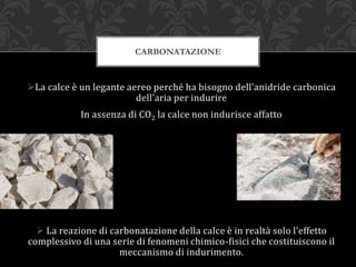 La calce è un legante aereo perché ha bisogno dell’anidride carbonica
dell’aria per indurire
In assenza di CO2 la calce non indurisce affatto
 La reazione di carbonatazione della calce è in realtà solo l’effetto
complessivo di una serie di fenomeni chimico-fisici che costituiscono il
meccanismo di indurimento.
CARBONATAZIONE
 