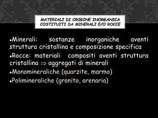 Minerali: sostanze inorganiche aventi
struttura cristallina e composizione specifica
Rocce: materiali compositi aventi struttura
cristallina  aggregati di minerali
Monomineraliche (quarzite, marmo)
Polimineraliche (granito, arenaria)
MATERIALI DI ORIGINE INORGANICA
COSTITUITI DA MINERALI E/O ROCCE
 