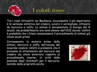 I colori: rosso
Tra i rossi introdotti nel Medioevo, sicuramente il più importante
è la versione sintetica del cinabro, ovvero il vermiglione, ottenuto
da mercurio e zolfo. La sintesi è documentata in Europa dal X
secolo, ma probabilmente era nota almeno dall’VIII secolo; inoltre
è probabile che i Cinesi conoscessero il procedimento di sintesi già
alcuni secoli prima
Curiosamente le materie prime della
sintesi, mercurio e zolfo, derivavano dal
minerale cinabro: infatti è probabile che il
processo di ottenimento del mercurio dal
cinabro sia stato anteriore rispetto al
procedimento inverso, in virtù della
passione degli alchimisti per il mercurio,
metallo dalle proprietà uniche
 