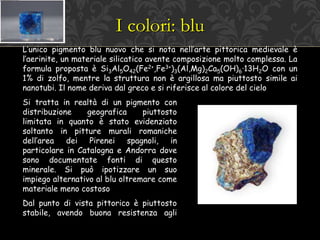 I colori: blu
L’unico pigmento blu nuovo che si nota nell’arte pittorica medievale è
l’aerinite, un materiale silicatico avente composizione molto complessa. La
formula proposta è Si3Al5O42(Fe2+,Fe3+)3(Al,Mg)2Ca5(OH)6·13H2O con un
1% di zolfo, mentre la struttura non è argillosa ma piuttosto simile ai
nanotubi. Il nome deriva dal greco e si riferisce al colore del cielo
Si tratta in realtà di un pigmento con
distribuzione geografica piuttosto
limitata in quanto è stato evidenziato
soltanto in pitture murali romaniche
dell’area dei Pirenei spagnoli, in
particolare in Catalogna e Andorra dove
sono documentate fonti di questo
minerale. Si può ipotizzare un suo
impiego alternativo al blu oltremare come
materiale meno costoso
Dal punto di vista pittorico è piuttosto
stabile, avendo buona resistenza agli
 