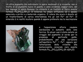 Un altro pigmento blu individuato in opere medievali è la vivianite; non si
tratta di un pigmento nuovo in quanto ci sono evidenze, seppur rare, del
suo impiego in epoca Romana. La vivianite è un fosfato di ferro avente
formula Fe3(PO4)2·8H2O. Il minerale ha ampia diffusione ed è spesso
associato a pirite o a materiale organico. Il colore blu scuro è dovuto ad
un trasferimento di carica intervalenza tra gli ioni Fe2+ ed Fe3+. Il
minerale è in realtà incolore quando è appena prelevato ma la macinazione
e l’esposizione all’aria causano
ossidazione e aumento dello ione
ferrico. In alcuni casi è stato notato un
viraggio del pigmento al verde per la
presenza di particelle gialle,
probabilmente per una variazione
nell’equilibrio Fe2+  Fe3+, oppure per
l’alterazione della vivianite alla
metavivianite, minerale raro avente
formula Fe4-x(PO4)2(OH)x·(8-x)(H2O)
 