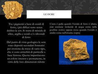 Tra i pigmenti a base di ossidi di
ferro, i più diffusi sono senza
dubbio le ocre. Si tratta di miscele di
silice, argilla e ossidi e/o idrossidi
di ferro
Dal punto di vista geologico le ocre
sono depositi secondari formatisi
per erosione da rocce di vario tipo,
che si sono arricchiti di particelle a
base ferrosa. Queste impartiscono
un colore intenso e permanente, in
virtù delle loro dimensioni ridotte
LE OCRE
L’ocra è gialla quando l’ossido di ferro è idrato,
cioè contiene molecole di acqua come nella
goethite (sotto) oppure rossa quando l’ossido è
anidro come nell'ematite (sopra)
 