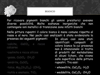 BIANCO
Per ricavare pigmenti bianchi gli uomini preistorici avevano
diverse possibilità. Molte sostanze inorganiche che non
contengano ioni metallici di transizione sono infatti bianchi
Nelle pitture rupestri il colore bianco è meno comune rispetto al
rosso e al nero. Nei pochi casi analizzati è stata evidenziata la
presenza dei seguenti pigmenti: In alcuni casi sono stati
identificati composti di
colore bianco la cui presenza
non è intenzionale: si tratta
di prodotti del metabolismo
di alcuni licheni, che vivono
sulla superficie delle pitture
rupestri. Tra essi:
• whewellite, CaC2O4 · H2O
• weddellite, CaC2O4 · 2H2O
•calcite, CaCO3, e rocce
calcaree
•caolinite e rocce silicee
•gesso, CaSO4 · 2H2O
•anidrite, CaSO4
•talco, Mg3(Si4O10) · (OH)2
•rutilo e anatasio, TiO2
 