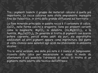 Tra i pigmenti bianchi il gruppo dei materiali calcarei è quello più
importante. Le rocce calcaree sono state ampiamente impiegate
fino dal Paleolitico, in virtù della grande diffusione sul territorio
La fase minerale principale in queste rocce è il carbonato di calcio,
CaCO3, nelle forme calcite e aragonite. Sono poi presenti varianti
come la magnesite, MgCO3, la dolomite, (Ca,Mg)(CO3)2, e la
huntite, Mg3Ca(CO3)4. In generale si tratta di pigmenti con scarso
potere coprente, perciò erano usati sia puri, sia soprattutto
addizionati ad altri pigmenti oppure come imprimitura. Dal punto
di vista chimico sono sensibili agli acidi ma stabilissimi in ambiente
alcalino
Tra le varie versioni, una delle più note è il bianco di Sangiovanni,
ricavato dalla calce per macerazione in acqua in modo da
allontanare il più possibile l’idrossido di calcio. Si tratta di un
pigmento molto adatto alla tecnica dell’affresco
 