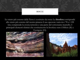Lo strato più esterno della Terra è costituito da rocce La litosfera corrisponde
allo strato più esterno del nostro pianeta il suo spessore varia tra i 70 e i 130
km; comprende la crosta terrestre e una parte del sottostante mantello. I
principali elementi chimici che costituiscono la litosfera sono il Silicio (Si) e
l’ossigeno (O).
ROCCE
 