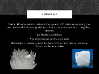 I minerali sono sostanze naturali, inorganiche, allo stato solido, omogenee,
con una ben definita composizione chimica e una struttura interna regolare e
ripetitiva
La Struttura cristallina
• La disposizione interna della cella
elementare si manifesta nella forma esterna dei cristalli del minerale,
chiamata abito cristallino
I MINERALI
 