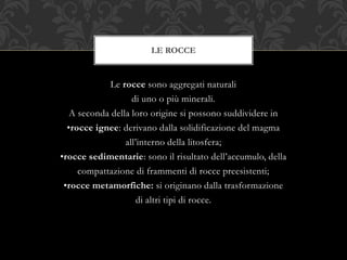 Le rocce sono aggregati naturali
di uno o più minerali.
A seconda della loro origine si possono suddividere in
•rocce ignee: derivano dalla solidificazione del magma
all’interno della litosfera;
•rocce sedimentarie: sono il risultato dell’accumulo, della
compattazione di frammenti di rocce preesistenti;
•rocce metamorfiche: si originano dalla trasformazione
di altri tipi di rocce.
LE ROCCE
 